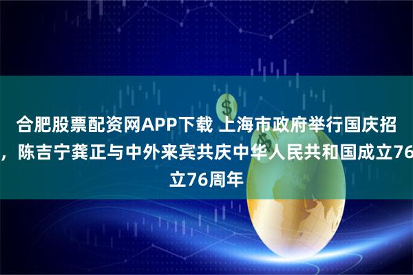 合肥股票配资网APP下载 上海市政府举行国庆招待会，陈吉宁龚正与中外来宾共庆中华人民共和国成立76周年