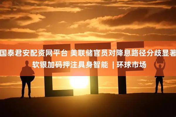 国泰君安配资网平台 美联储官员对降息路径分歧显著 软银加码押注具身智能  | 环球市场