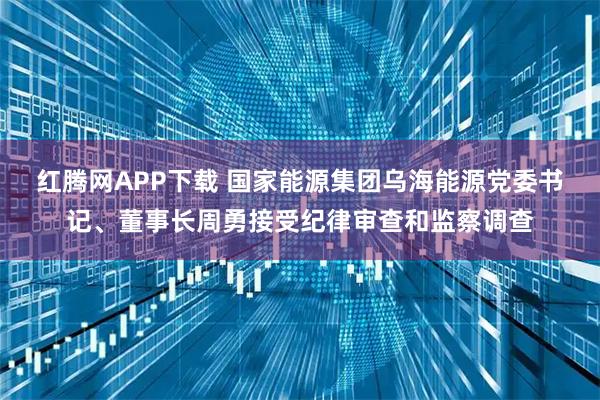 红腾网APP下载 国家能源集团乌海能源党委书记、董事长周勇接受纪律审查和监察调查
