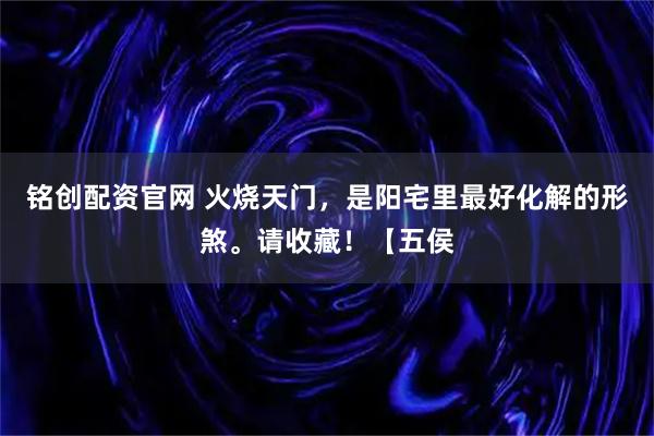 铭创配资官网 火烧天门，是阳宅里最好化解的形煞。请收藏！【五侯