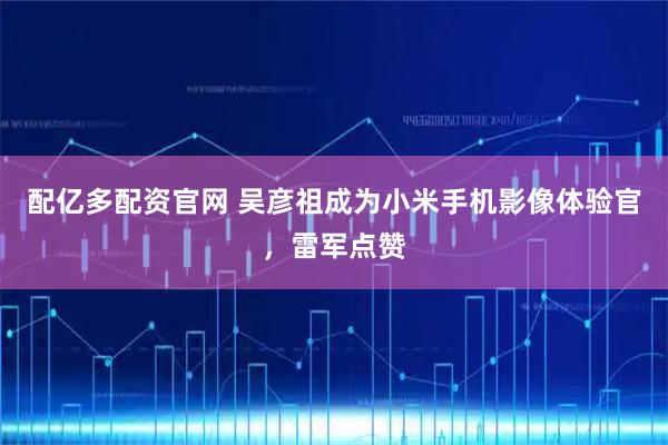 配亿多配资官网 吴彦祖成为小米手机影像体验官，雷军点赞