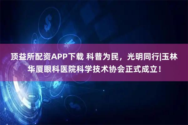 顶益所配资APP下载 科普为民，光明同行|玉林华厦眼科医院科学技术协会正式成立！