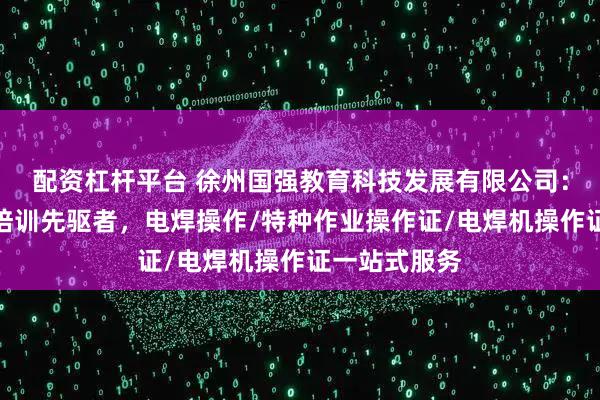 配资杠杆平台 徐州国强教育科技发展有限公司：电焊操作证培训先驱者，电焊操作/特种作业操作证/电焊机操作证一站式服务