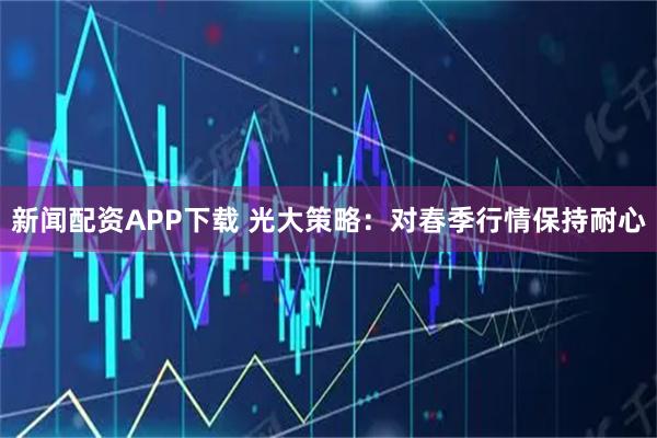 新闻配资APP下载 光大策略：对春季行情保持耐心