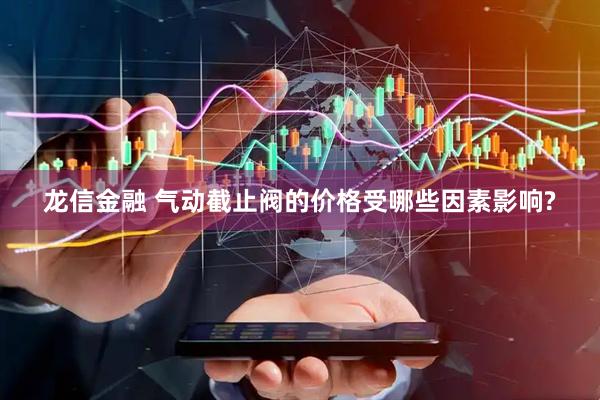 龙信金融 气动截止阀的价格受哪些因素影响?