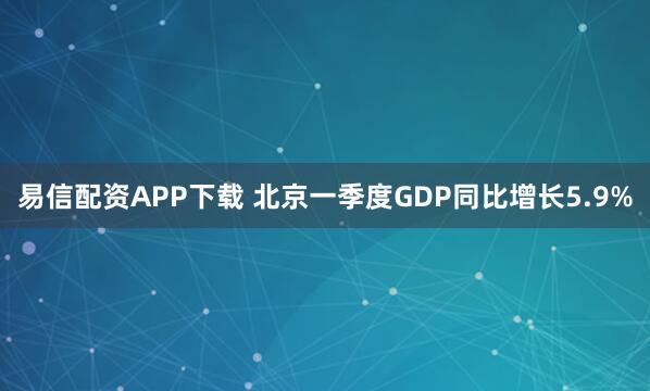 易信配资APP下载 北京一季度GDP同比增长5.9%