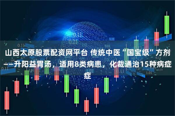山西太原股票配资网平台 传统中医“国宝级”方剂——升阳益胃汤，适用8类病患，化裁通治15种病症