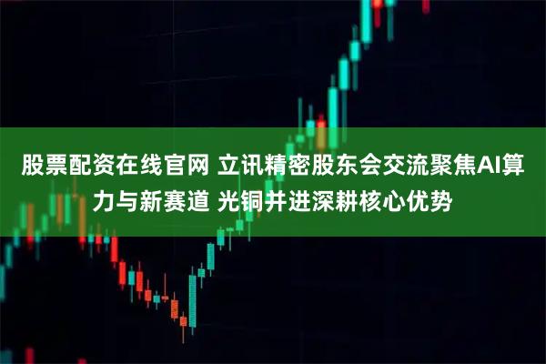 股票配资在线官网 立讯精密股东会交流聚焦AI算力与新赛道 光铜并进深耕核心优势